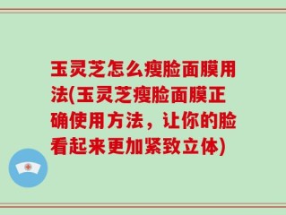 玉灵芝怎么瘦脸面膜用法(玉灵芝瘦脸面膜正确使用方法，让你的脸看起来更加紧致立体)