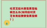 吃灵芝后大便变黑变粘稠怎么办(如何应对灵芝食用后便便变黑变稠？)