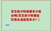 灵芝孢子粉需要多少度水喝(灵芝孢子粉最佳饮用水温度是多少？)