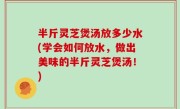 半斤灵芝煲汤放多少水(学会如何放水，做出美味的半斤灵芝煲汤！)