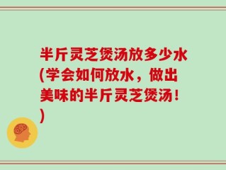 半斤灵芝煲汤放多少水(学会如何放水，做出美味的半斤灵芝煲汤！)