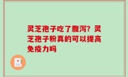 灵芝孢子吃了腹泻？灵芝孢子粉真的可以提高免疫力吗