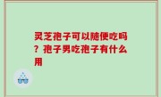 灵芝孢子可以随便吃吗？孢子男吃孢子有什么用