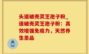 头道破壳灵芝孢子粉_道破壳灵芝孢子粉：高效增强免疫力，天然养生圣品