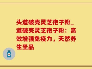 头道破壳灵芝孢子粉_道破壳灵芝孢子粉：高效增强免疫力，天然养生圣品