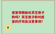 感冒初期能吃灵芝孢子粉吗？灵芝孢子粉对感冒的疗效及注意事项？