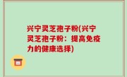 兴宁灵芝孢子粉(兴宁灵芝孢子粉：提高免疫力的健康选择)