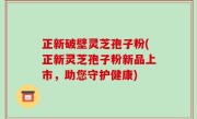 正新破壁灵芝孢子粉(正新灵芝孢子粉新品上市，助您守护健康)