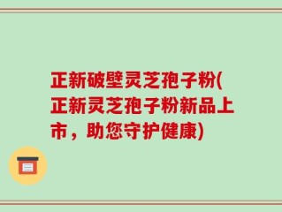 正新破壁灵芝孢子粉(正新灵芝孢子粉新品上市，助您守护健康)