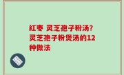 红枣 灵芝孢子粉汤？灵芝孢子粉煲汤的12种做法