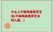 什么人不能喝桑黄灵芝水(不能喝桑黄灵芝水的人群。)