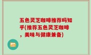 五色灵芝咖啡推荐吗知乎(推荐五色灵芝咖啡，美味与健康兼备)