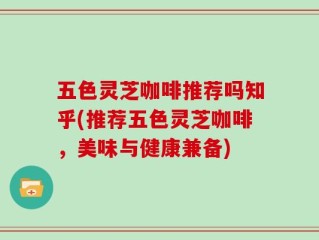 五色灵芝咖啡推荐吗知乎(推荐五色灵芝咖啡，美味与健康兼备)