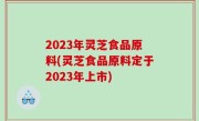 2023年灵芝食品原料(灵芝食品原料定于2023年上市)