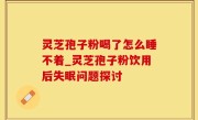 灵芝孢子粉喝了怎么睡不着_灵芝孢子粉饮用后失眠问题探讨