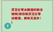 灵芝红枣冰糖酒的做法视频(教你做灵芝红枣冰糖酒，美味又滋补！)
