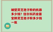 破壁灵芝孢子粉的机器多少钱？佳尔科药业菌宝牌灵芝孢子粉多少钱一瓶