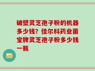 破壁灵芝孢子粉的机器多少钱？佳尔科药业菌宝牌灵芝孢子粉多少钱一瓶