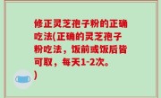 修正灵芝孢子粉的正确吃法(正确的灵芝孢子粉吃法，饭前或饭后皆可取，每天1-2次。)