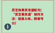 灵芝和黄芪泡酒配方(“灵芝黄芪酒”制作方法：低度入味，醇香可口)