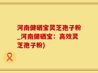 河南健硒宝灵芝孢子粉_河南健硒宝：高效灵芝孢子粉)