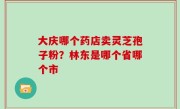 大庆哪个药店卖灵芝孢子粉？林东是哪个省哪个市