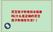 灵芝孢子粉用放冰箱里吗(什么是正确的灵芝孢子粉保存方法？)