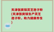 天津张窝镇灵芝孢子粉(天津张窝镇生产灵芝孢子粉，助力健康养生)