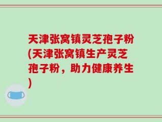 天津张窝镇灵芝孢子粉(天津张窝镇生产灵芝孢子粉，助力健康养生)