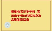 哪里有灵芝孢子粉_灵芝孢子粉的购买地点及品质鉴别指南