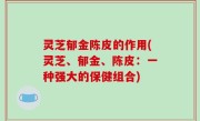 灵芝郁金陈皮的作用(灵芝、郁金、陈皮：一种强大的保健组合)