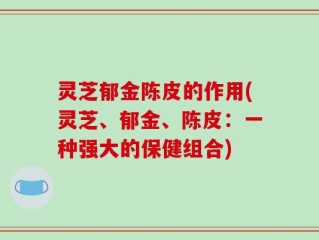 灵芝郁金陈皮的作用(灵芝、郁金、陈皮：一种强大的保健组合)