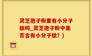灵芝孢子粉里有小分子肽吗_灵芝孢子粉中是否含有小分子肽？)