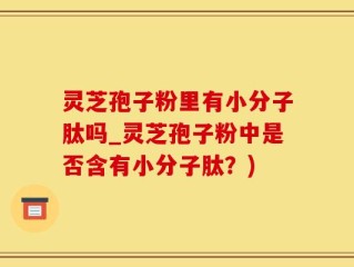 灵芝孢子粉里有小分子肽吗_灵芝孢子粉中是否含有小分子肽？)