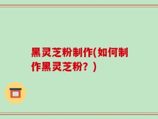 黑灵芝粉制作(如何制作黑灵芝粉？)