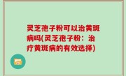 灵芝孢子粉可以治黄斑病吗(灵芝孢子粉：治疗黄斑病的有效选择)