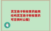 灵芝孢子粉和胃药能同吃吗灵芝孢子粉和胃药可否同时口服)
