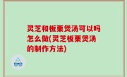 灵芝和板栗煲汤可以吗怎么做(灵芝板栗煲汤的制作方法)