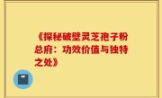 《探秘破壁灵芝孢子粉总府：功效价值与独特之处》