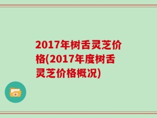 2017年树舌灵芝价格(2017年度树舌灵芝价格概况)
