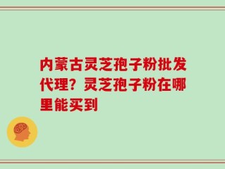 内蒙古灵芝孢子粉批发代理？灵芝孢子粉在哪里能买到