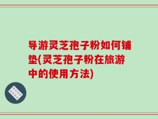 导游灵芝孢子粉如何铺垫(灵芝孢子粉在旅游中的使用方法)