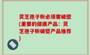 灵芝孢子粉必须要破壁(重要的健康产品：灵芝孢子粉破壁产品推荐)
