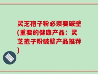 灵芝孢子粉必须要破壁(重要的健康产品：灵芝孢子粉破壁产品推荐)