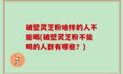 破壁灵芝粉啥样的人不能喝(破壁灵芝粉不能喝的人群有哪些？)