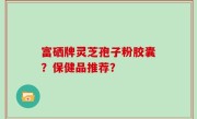 富硒牌灵芝孢子粉胶囊？保健品推荐？