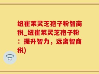 纽崔莱灵芝孢子粉智商税_纽崔莱灵芝孢子粉：提升智力，远离智商税)
