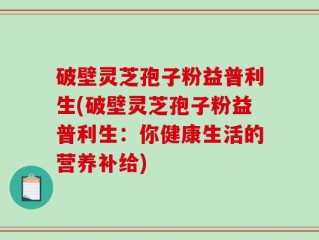 破壁灵芝孢子粉益普利生(破壁灵芝孢子粉益普利生：你健康生活的营养补给)