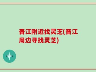晋江附近找灵芝(晋江周边寻找灵芝)
