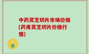 中药灵芝切片市场价格(药用灵芝切片价格行情)